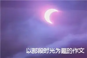 以那段时光为题的作文4篇范文_中考命题作文