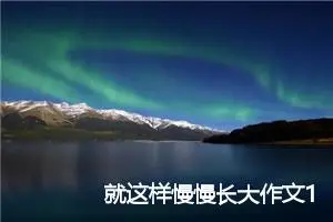 就这样慢慢长大作文1000字_初三作文