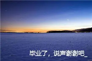 毕业了，说声谢谢吧_作文500字_初中说明文作文